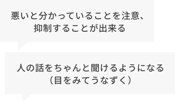 ・悪いとわかっていることを注意、抑制する事ができる・人の話をちゃんと聞けるようになる(目を見てうなずく)